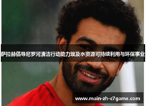 萨拉赫倡导尼罗河清洁行动助力埃及水资源可持续利用与环保事业 萨拉赫倡导尼罗河清洁行动助力埃及水资源可持续利用与环保事业