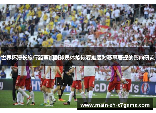 世界杯漫长旅行距离加剧球员体能恢复难题对赛事表现的影响研究 世界杯漫长旅行距离加剧球员体能恢复难题对赛事表现的影响研究