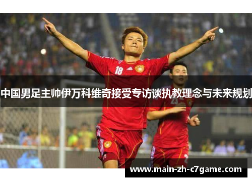 中国男足主帅伊万科维奇接受专访谈执教理念与未来规划