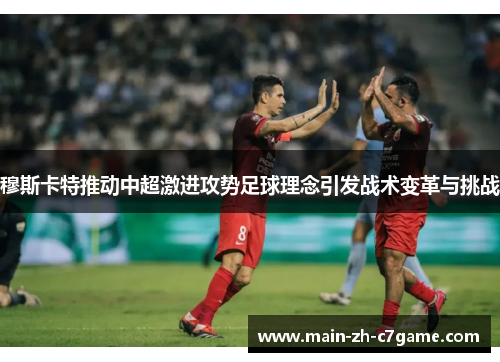 穆斯卡特推动中超激进攻势足球理念引发战术变革与挑战