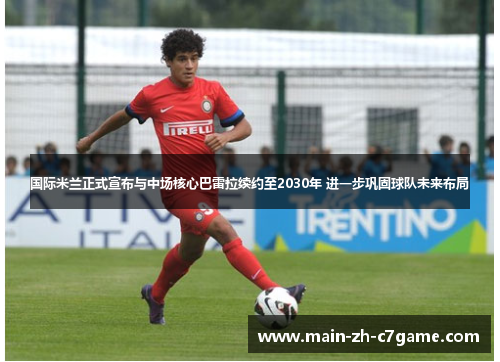 国际米兰正式宣布与中场核心巴雷拉续约至2030年 进一步巩固球队未来布局 国际米兰正式宣布与中场核心巴雷拉续约至2030年 进一步巩固球队未来布局