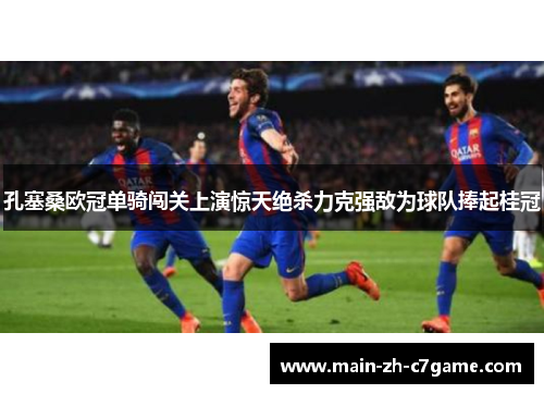 孔塞桑欧冠单骑闯关上演惊天绝杀力克强敌为球队捧起桂冠